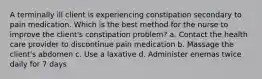 A terminally ill client is experiencing constipation secondary to pain medication. Which is the best method for the nurse to improve the client's constipation problem? a. Contact the health care provider to discontinue pain medication b. Massage the client's abdomen c. Use a laxative d. Administer enemas twice daily for 7 days