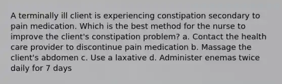 A terminally ill client is experiencing constipation secondary to pain medication. Which is the best method for the nurse to improve the client's constipation problem? a. Contact the health care provider to discontinue pain medication b. Massage the client's abdomen c. Use a laxative d. Administer enemas twice daily for 7 days