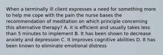 When a terminally ill client expresses a need for something more to help me cope with the pain the nurse bases the recommendation of meditation on which principle concerning this alternative therapy? A. it is efficient and usually takes less than 5 minutes to implement B. It has been shown to decrease anxiety and depression C. It improves cognitive abilities D. It has been known to eliminate emotional distress