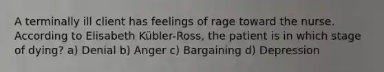 A terminally ill client has feelings of rage toward the nurse. According to Elisabeth Kübler-Ross, the patient is in which stage of dying? a) Denial b) Anger c) Bargaining d) Depression