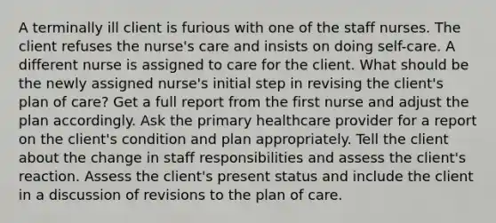 A terminally ill client is furious with one of the staff nurses. The client refuses the nurse's care and insists on doing self-care. A different nurse is assigned to care for the client. What should be the newly assigned nurse's initial step in revising the client's plan of care? Get a full report from the first nurse and adjust the plan accordingly. Ask the primary healthcare provider for a report on the client's condition and plan appropriately. Tell the client about the change in staff responsibilities and assess the client's reaction. Assess the client's present status and include the client in a discussion of revisions to the plan of care.