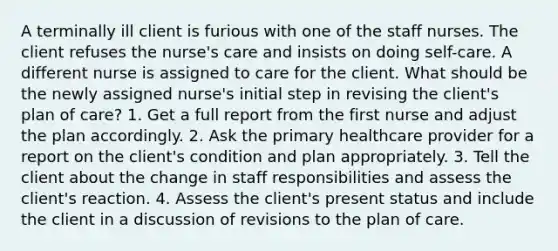 A terminally ill client is furious with one of the staff nurses. The client refuses the nurse's care and insists on doing self-care. A different nurse is assigned to care for the client. What should be the newly assigned nurse's initial step in revising the client's plan of care? 1. Get a full report from the first nurse and adjust the plan accordingly. 2. Ask the primary healthcare provider for a report on the client's condition and plan appropriately. 3. Tell the client about the change in staff responsibilities and assess the client's reaction. 4. Assess the client's present status and include the client in a discussion of revisions to the plan of care.