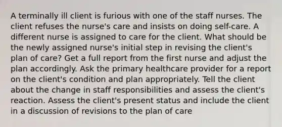 A terminally ill client is furious with one of the staff nurses. The client refuses the nurse's care and insists on doing self-care. A different nurse is assigned to care for the client. What should be the newly assigned nurse's initial step in revising the client's plan of care? Get a full report from the first nurse and adjust the plan accordingly. Ask the primary healthcare provider for a report on the client's condition and plan appropriately. Tell the client about the change in staff responsibilities and assess the client's reaction. Assess the client's present status and include the client in a discussion of revisions to the plan of care