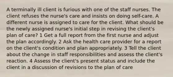 A terminally ill client is furious with one of the staff nurses. The client refuses the nurse's care and insists on doing self-care. A different nurse is assigned to care for the client. What should be the newly assigned nurse's initial step in revising the client's plan of care? 1 Get a full report from the first nurse and adjust the plan accordingly. 2 Ask the health care provider for a report on the client's condition and plan appropriately. 3 Tell the client about the change in staff responsibilities and assess the client's reaction. 4 Assess the client's present status and include the client in a discussion of revisions to the plan of care