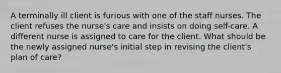 A terminally ill client is furious with one of the staff nurses. The client refuses the nurse's care and insists on doing self-care. A different nurse is assigned to care for the client. What should be the newly assigned nurse's initial step in revising the client's plan of care?