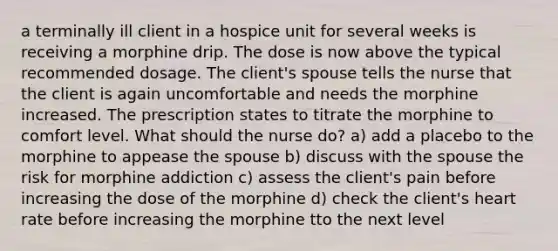 a terminally ill client in a hospice unit for several weeks is receiving a morphine drip. The dose is now above the typical recommended dosage. The client's spouse tells the nurse that the client is again uncomfortable and needs the morphine increased. The prescription states to titrate the morphine to comfort level. What should the nurse do? a) add a placebo to the morphine to appease the spouse b) discuss with the spouse the risk for morphine addiction c) assess the client's pain before increasing the dose of the morphine d) check the client's heart rate before increasing the morphine tto the next level