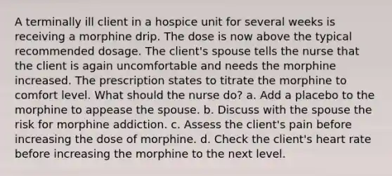 A terminally ill client in a hospice unit for several weeks is receiving a morphine drip. The dose is now above the typical recommended dosage. The client's spouse tells the nurse that the client is again uncomfortable and needs the morphine increased. The prescription states to titrate the morphine to comfort level. What should the nurse do? a. Add a placebo to the morphine to appease the spouse. b. Discuss with the spouse the risk for morphine addiction. c. Assess the client's pain before increasing the dose of morphine. d. Check the client's heart rate before increasing the morphine to the next level.