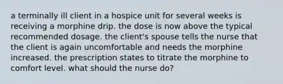 a terminally ill client in a hospice unit for several weeks is receiving a morphine drip. the dose is now above the typical recommended dosage. the client's spouse tells the nurse that the client is again uncomfortable and needs the morphine increased. the prescription states to titrate the morphine to comfort level. what should the nurse do?