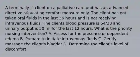 A terminally ill client on a palliative care unit has an advanced directive stipulating comfort measure only. The client has not taken oral fluids in the last 36 hours and is not receiving intravenous fluids. The clients <a href='https://www.questionai.com/knowledge/kD0HacyPBr-blood-pressure' class='anchor-knowledge'>blood pressure</a> is 64/38 and urinary output is 50 ml for the last 12 hours. What is the priority nursing intervention? A. Assess for the presence of dependent edema B. Prepare to initiate intravenous fluids C. Gently massage the client's bladder D. Determine the client's level of discomfort