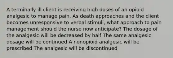 A terminally ill client is receiving high doses of an opioid analgesic to manage pain. As death approaches and the client becomes unresponsive to verbal stimuli, what approach to pain management should the nurse now anticipate? The dosage of the analgesic will be decreased by half The same analgesic dosage will be continued A nonopioid analgesic will be prescribed The analgesic will be discontinued