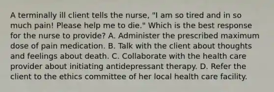 A terminally ill client tells the nurse, "I am so tired and in so much pain! Please help me to die." Which is the best response for the nurse to provide? A. Administer the prescribed maximum dose of pain medication. B. Talk with the client about thoughts and feelings about death. C. Collaborate with the health care provider about initiating antidepressant therapy. D. Refer the client to the ethics committee of her local health care facility.