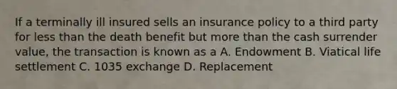 If a terminally ill insured sells an insurance policy to a third party for less than the death benefit but more than the cash surrender value, the transaction is known as a A. Endowment B. Viatical life settlement C. 1035 exchange D. Replacement