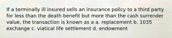 If a terminally ill insured sells an insurance policy to a third party for less than the death benefit but more than the cash surrender value, the transaction is known as a a. replacement b. 1035 exchange c. viatical life settlement d. endowment