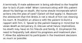 A terminally ill male adolescent is being admitted to the hospital due to lack of pain relief. When communicating with this patient about his feelings on death, the nurse should incorporate which actions into the plan of care? (Select all that apply.) A. Reassure the adolescent that the illness is not a result of him not cleaning his room. B. Establish an alliance with the patient to build a rapport with him. C. Speak to the patient keeping in mind that he views death as temporary. D. Discuss what future implications his death may have on his friends and family. E. Emphasize the need to frequently talk about his prognosis and treatment plan. F. Allow the adolescent to participate in the treatment decisions as much as possible.