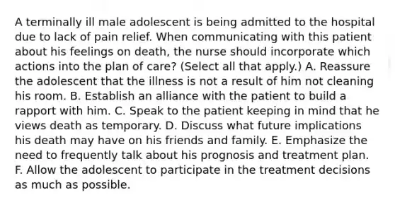 A terminally ill male adolescent is being admitted to the hospital due to lack of pain relief. When communicating with this patient about his feelings on death, the nurse should incorporate which actions into the plan of care? (Select all that apply.) A. Reassure the adolescent that the illness is not a result of him not cleaning his room. B. Establish an alliance with the patient to build a rapport with him. C. Speak to the patient keeping in mind that he views death as temporary. D. Discuss what future implications his death may have on his friends and family. E. Emphasize the need to frequently talk about his prognosis and treatment plan. F. Allow the adolescent to participate in the treatment decisions as much as possible.