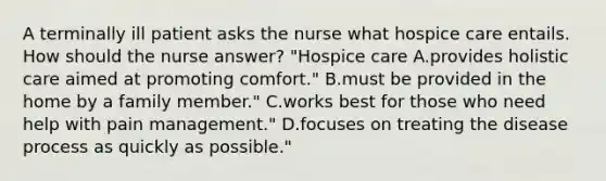 A terminally ill patient asks the nurse what hospice care entails. How should the nurse answer? "Hospice care A.provides holistic care aimed at promoting comfort." B.must be provided in the home by a family member." C.works best for those who need help with pain management." D.focuses on treating the disease process as quickly as possible."