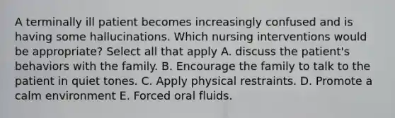 A terminally ill patient becomes increasingly confused and is having some hallucinations. Which nursing interventions would be appropriate? Select all that apply A. discuss the patient's behaviors with the family. B. Encourage the family to talk to the patient in quiet tones. C. Apply physical restraints. D. Promote a calm environment E. Forced oral fluids.