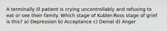 A terminally ill patient is crying uncontrollably and refusing to eat or see their family. Which stage of Kubler-Ross stage of grief is this? a) Depression b) Acceptance c) Denial d) Anger