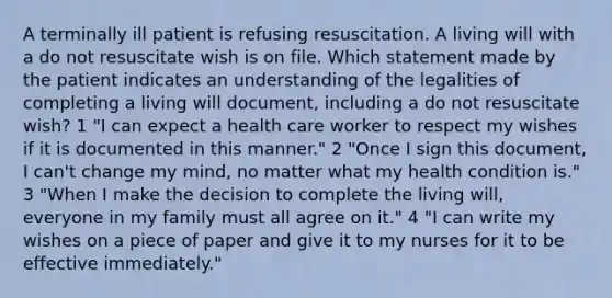 A terminally ill patient is refusing resuscitation. A living will with a do not resuscitate wish is on file. Which statement made by the patient indicates an understanding of the legalities of completing a living will document, including a do not resuscitate wish? 1 "I can expect a health care worker to respect my wishes if it is documented in this manner." 2 "Once I sign this document, I can't change my mind, no matter what my health condition is." 3 "When I make the decision to complete the living will, everyone in my family must all agree on it." 4 "I can write my wishes on a piece of paper and give it to my nurses for it to be effective immediately."