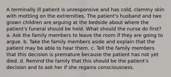 A terminally ill patient is unresponsive and has cold, clammy skin with mottling on the extremities. The patient's husband and two grown children are arguing at the bedside about where the patient's funeral should be held. What should the nurse do first? a. Ask the family members to leave the room if they are going to argue. b. Take the family members aside and explain that the patient may be able to hear them. c. Tell the family members that this decision is premature because the patient has not yet died. d. Remind the family that this should be the patient's decision and to ask her if she regains consciousness.