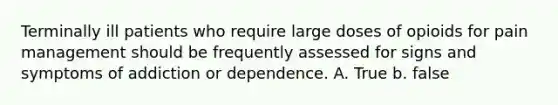 Terminally ill patients who require large doses of opioids for pain management should be frequently assessed for signs and symptoms of addiction or dependence. A. True b. false