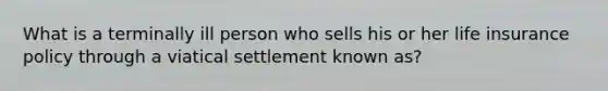 What is a terminally ill person who sells his or her life insurance policy through a viatical settlement known as?