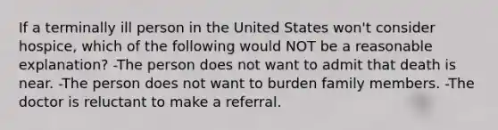 If a terminally ill person in the United States won't consider hospice, which of the following would NOT be a reasonable explanation? -The person does not want to admit that death is near. -The person does not want to burden family members. -The doctor is reluctant to make a referral.