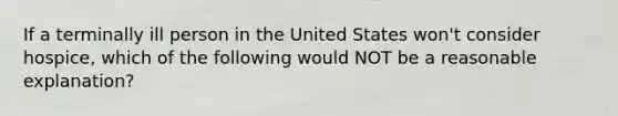 If a terminally ill person in the United States won't consider hospice, which of the following would NOT be a reasonable explanation?