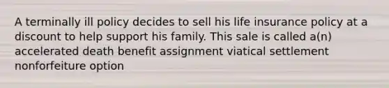 A terminally ill policy decides to sell his life insurance policy at a discount to help support his family. This sale is called a(n) accelerated death benefit assignment viatical settlement nonforfeiture option