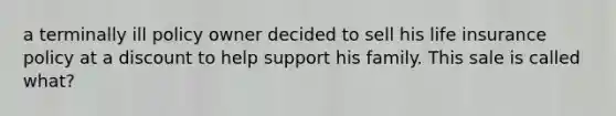 a terminally ill policy owner decided to sell his life insurance policy at a discount to help support his family. This sale is called what?