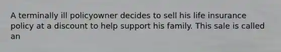 A terminally ill policyowner decides to sell his life insurance policy at a discount to help support his family. This sale is called an