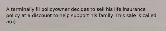 A terminally ill policyowner decides to sell his life insurance policy at a discount to help support his family. This sale is called a(n)...