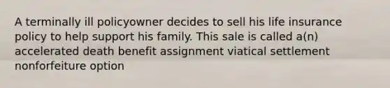 A terminally ill policyowner decides to sell his life insurance policy to help support his family. This sale is called a(n) accelerated death benefit assignment viatical settlement nonforfeiture option