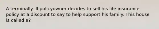 A terminally ill policyowner decides to sell his life insurance policy at a discount to say to help support his family. This house is called a?