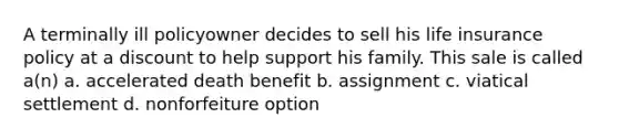 A terminally ill policyowner decides to sell his life insurance policy at a discount to help support his family. This sale is called a(n) a. accelerated death benefit b. assignment c. viatical settlement d. nonforfeiture option