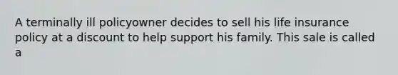 A terminally ill policyowner decides to sell his life insurance policy at a discount to help support his family. This sale is called a