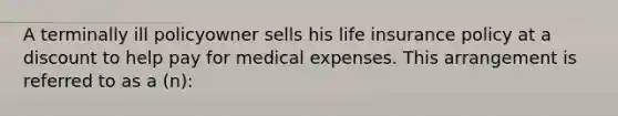 A terminally ill policyowner sells his life insurance policy at a discount to help pay for medical expenses. This arrangement is referred to as a (n):