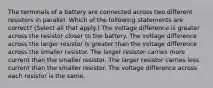 The terminals of a battery are connected across two different resistors in parallel. Which of the following statements are correct? (Select all that apply.) The voltage difference is greater across the resistor closer to the battery. The voltage difference across the larger resistor is greater than the voltage difference across the smaller resistor. The larger resistor carries more current than the smaller resistor. The larger resistor carries less current than the smaller resistor. The voltage difference across each resistor is the same.