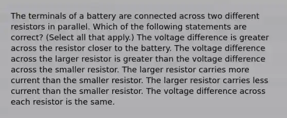 The terminals of a battery are connected across two different resistors in parallel. Which of the following statements are correct? (Select all that apply.) The voltage difference is greater across the resistor closer to the battery. The voltage difference across the larger resistor is greater than the voltage difference across the smaller resistor. The larger resistor carries more current than the smaller resistor. The larger resistor carries less current than the smaller resistor. The voltage difference across each resistor is the same.