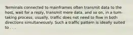 Terminals connected to mainframes often transmit data to the host, wait for a reply, transmit more data, and so on, in a turn-taking process; usually, traffic does not need to flow in both directions simultaneously. Such a traffic pattern is ideally suited to . . .