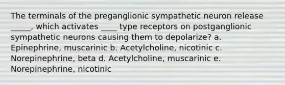 The terminals of the preganglionic sympathetic neuron release _____, which activates ____ type receptors on postganglionic sympathetic neurons causing them to depolarize? a. Epinephrine, muscarinic b. Acetylcholine, nicotinic c. Norepinephrine, beta d. Acetylcholine, muscarinic e. Norepinephrine, nicotinic