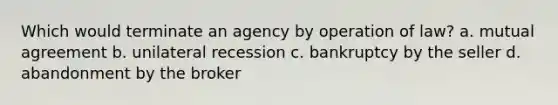 Which would terminate an agency by operation of law? a. mutual agreement b. unilateral recession c. bankruptcy by the seller d. abandonment by the broker