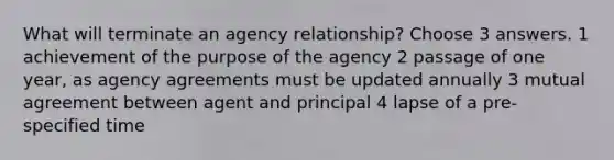 What will terminate an agency relationship? Choose 3 answers. 1 achievement of the purpose of the agency 2 passage of one year, as agency agreements must be updated annually 3 mutual agreement between agent and principal 4 lapse of a pre-specified time