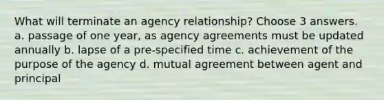 What will terminate an agency relationship? Choose 3 answers. a. passage of one year, as agency agreements must be updated annually b. lapse of a pre-specified time c. achievement of the purpose of the agency d. mutual agreement between agent and principal