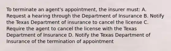 To terminate an agent's appointment, the insurer must: A. Request a hearing through the Department of Insurance B. Notify the Texas Department of insurance to cancel the license C. Require the agent to cancel the license with the Texas Department of Insurance D. Notify the Texas Department of Insurance of the termination of appointment