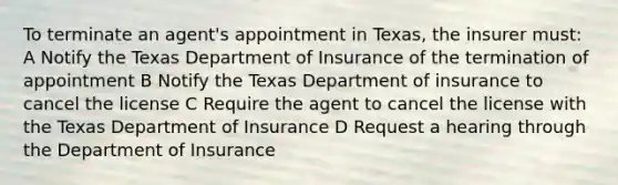 To terminate an agent's appointment in Texas, the insurer must: A Notify the Texas Department of Insurance of the termination of appointment B Notify the Texas Department of insurance to cancel the license C Require the agent to cancel the license with the Texas Department of Insurance D Request a hearing through the Department of Insurance