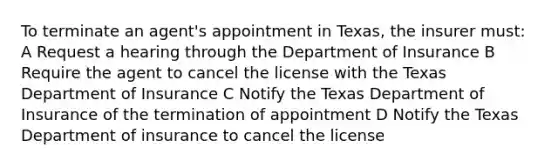 To terminate an agent's appointment in Texas, the insurer must: A Request a hearing through the Department of Insurance B Require the agent to cancel the license with the Texas Department of Insurance C Notify the Texas Department of Insurance of the termination of appointment D Notify the Texas Department of insurance to cancel the license