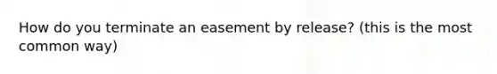 How do you terminate an easement by release? (this is the most common way)