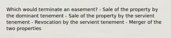 Which would terminate an easement? - Sale of the property by the dominant tenement - Sale of the property by the servient tenement - Revocation by the servient tenement - Merger of the two properties