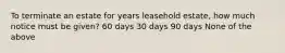 To terminate an estate for years leasehold estate, how much notice must be given? 60 days 30 days 90 days None of the above